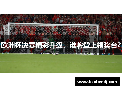 欧洲杯决赛精彩升级，谁将登上领奖台？