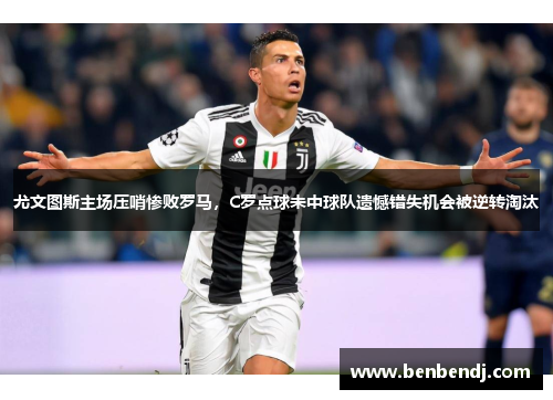 尤文图斯主场压哨惨败罗马，C罗点球未中球队遗憾错失机会被逆转淘汰
