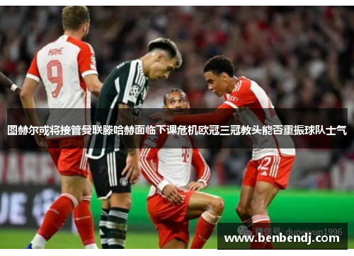 图赫尔或将接管曼联滕哈赫面临下课危机欧冠三冠教头能否重振球队士气